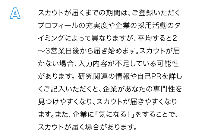 A.スカウトが届くまでの期間は、ご登録いただくプロフィールの充実度や企業の採用活動のタイミングによって異なりますが、平均すると2～3営業日後から届き始めます。スカウトが届かない場合、入力内容が不足している可能性があります。 研究関連の情報や自己PRを詳しくご記入いただくと、企業があなたの専門性を見つけやすくなり、スカウトが届きやすくなります。また、企業に「気になる！」をすることで、スカウトが届く場合があります。