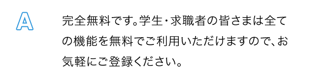 A.完全無料です。学生・求職者の皆さまは全ての機能を無料でご利用いただけますので、お気軽にご登録ください。