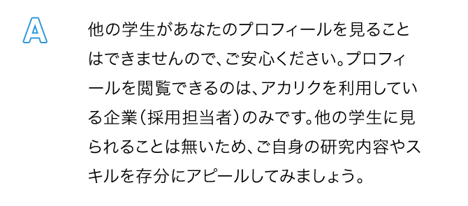 A.他の学生があなたのプロフィールを見ることはできませんので、ご安心ください。プロフィールを閲覧できるのは、アカリクを利用している企業（採用担当者）のみです。他の学生に見られることは無いため、ご自身の研究内容やスキルを存分にアピールしてみましょう。