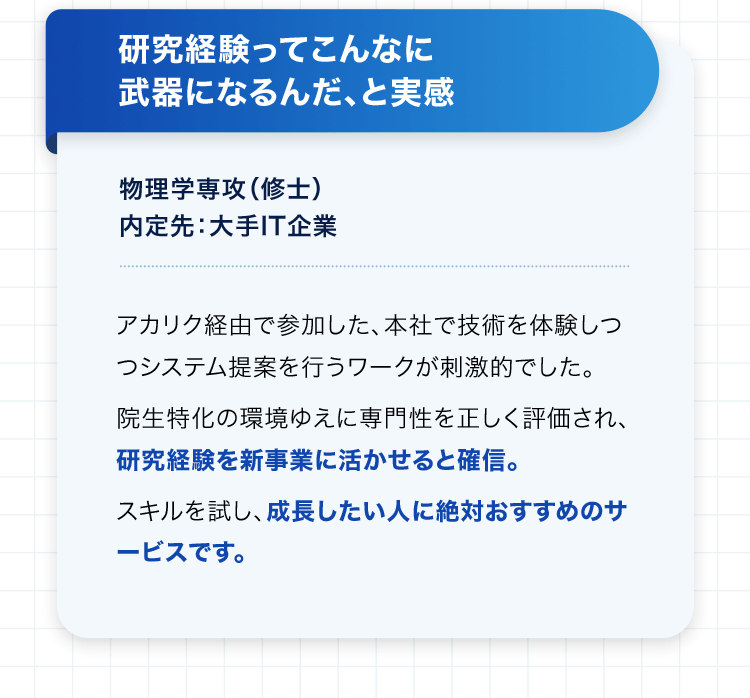 研究経験ってこんなに武器になるんだ、と実感 物理学専攻（修士） 内定先：大手IT企業 アカリク経由で参加した、本社で技術を体験しつつシステム提案を行うワークが刺激的でした。 院生特化の環境ゆえに専門性を正しく評価され、研究経験を新事業に活かせると確信。 スキルを試し、成長したい人に絶対おすすめのサービスです。