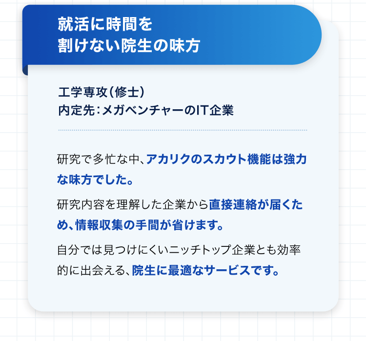 就活に時間を割けない院生の味方 工学専攻（修士） 内定先：メガベンチャーのIT企業 研究で多忙な中、アカリクのスカウト機能は強力な味方でした。 研究内容を理解した企業から直接連絡が届くため、情報収集の手間が省けます。 自分では見つけにくいニッチトップ企業とも効率的に出会える、院生に最適なサービスです。