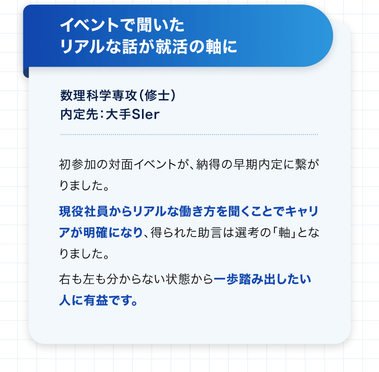 イベントで聞いたリアルな話が就活の軸に 数理科学専攻（修士） 内定先：大手SIer 初参加の対面イベントが、納得の早期内定に繋がりました。 現役社員からリアルな働き方を聞くことでキャリアが明確になり、得られた助言は選考の「軸」となりました。 右も左も分からない状態から一歩踏み出したい人に有益です。