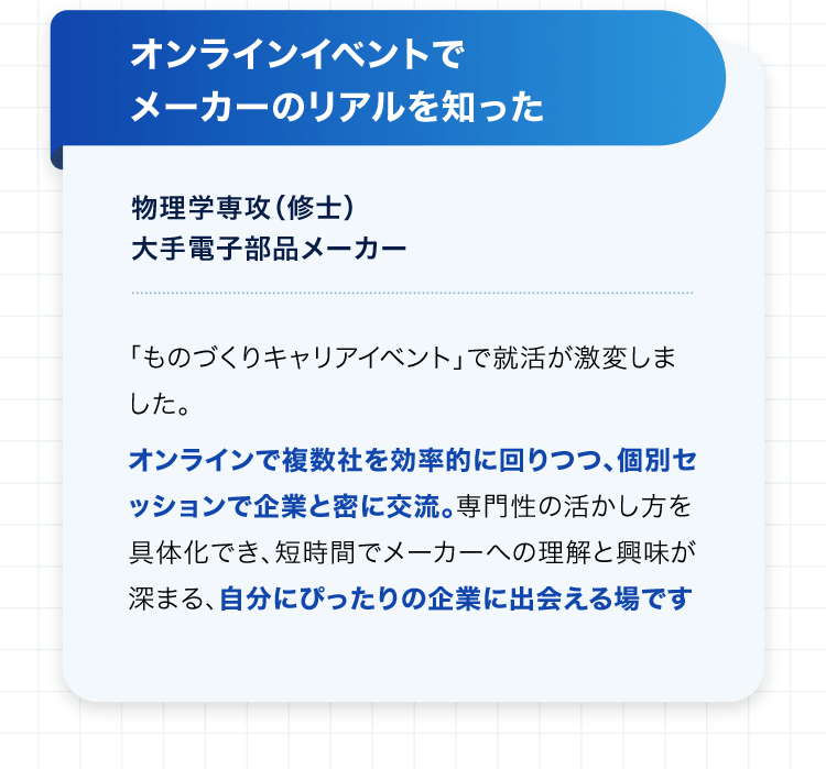 オンラインイベントでメーカーのリアルを知った 物理学専攻（修士） 大手電子部品メーカー 「ものづくりキャリアイベント」で就活が激変しました。オンラインで複数社を効率的に回りつつ、個別セッションで企業と密に交流。専門性の活かし方を具体化でき、短時間でメーカーへの理解と興味が深まる、自分にぴったりの企業に出会える場です。