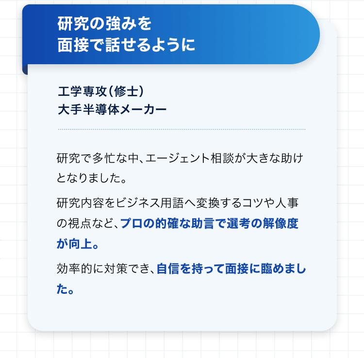 研究の強みを面接で話せるように 工学専攻（修士） 大手半導体メーカー 研究で多忙な中、エージェント相談が大きな助けとなりました。研究内容をビジネス用語へ変換するコツや人事の視点など、プロの的確な助言で選考の解像度が向上。効率的に対策でき、自信を持って面接に臨めました。
