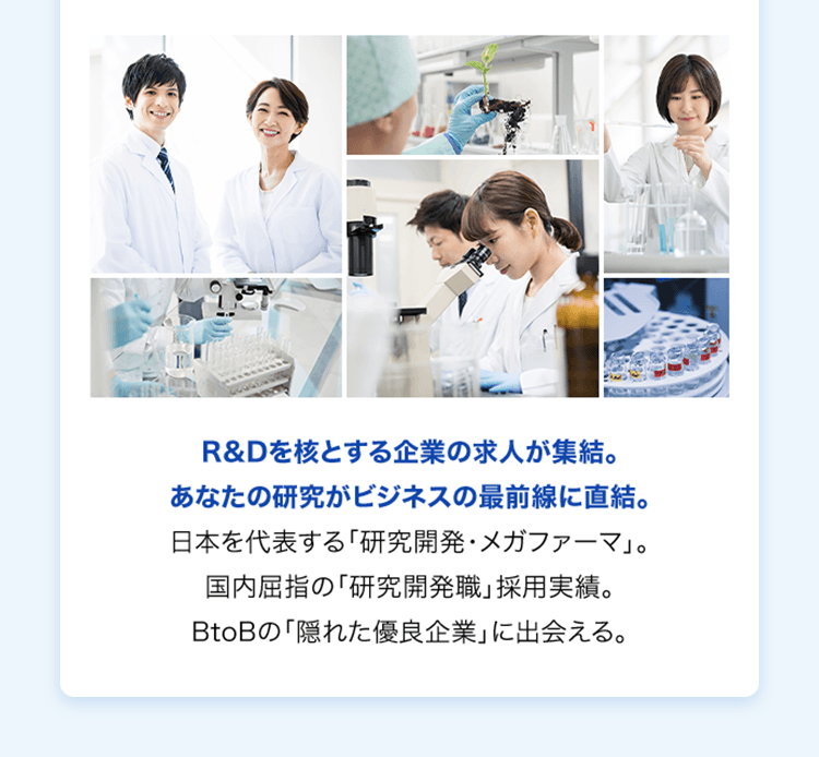 R&Dを核とする企業の求人が集結。あなたの研究がビジネスの最前線に直結。日本を代表する「研究開発・メガファーマ」。国内屈指の「研究開発職」採用実績。BtoBの「隠れた優良企業」に出会える。
