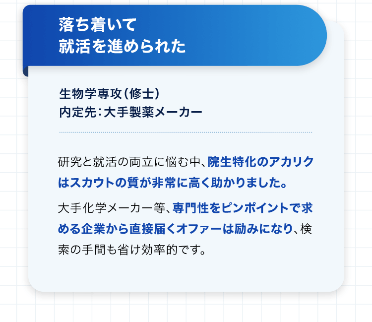 落ち着いて就活を進められた 生物学専攻（修士） 内定先：大手製薬メーカー 研究と就活の両立に悩む中、院生特化のアカリクはスカウトの質が非常に高く助かりました。大手化学メーカー等、専門性をピンポイントで求める企業から直接届くオファーは励みになり、検索の手間も省け効率的です。