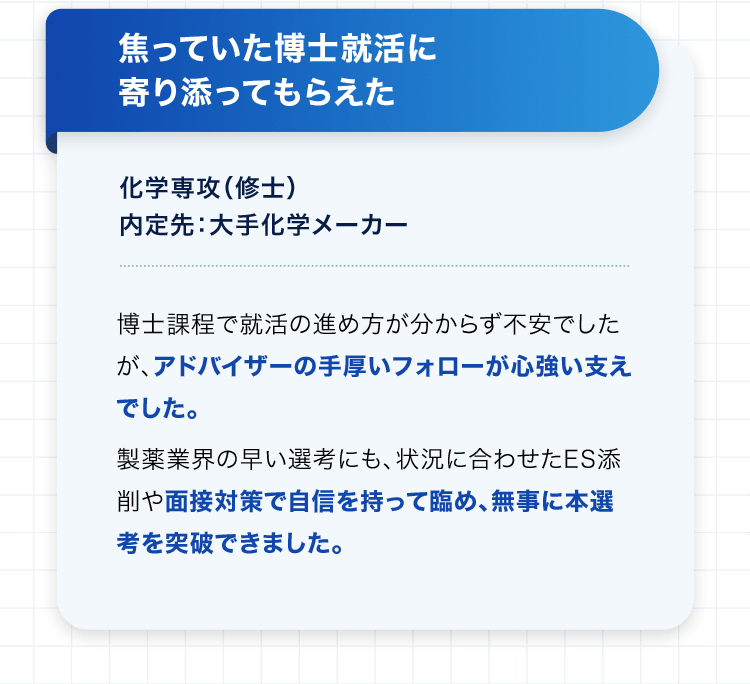 焦っていた博士就活に寄り添ってもらえた 化学専攻（修士） 内定先：大手化学メーカー 博士課程で就活の進め方が分からず不安でしたが、アドバイザーの手厚いフォローが心強い支えでした。製薬業界の早い選考にも、状況に合わせたES添削や面接対策で自信を持って臨め、無事に本選考を突破できました。