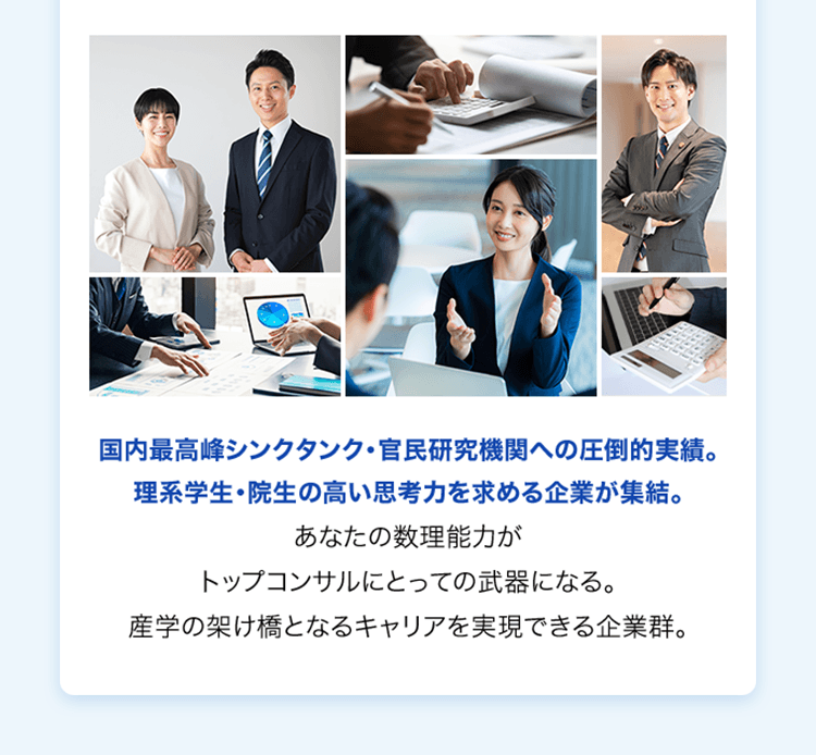 国内最高峰シンクタンク・官民研究機関への圧倒的実績。理系学生・院生の高い思考力を求める企業が集結。あなたの数理能力がトップコンサルにとっての武器になる。産学の架け橋となるキャリアを実現できる企業群。
