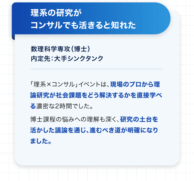 理系の研究がコンサルでも活きると知れた 数理科学専攻（博士） 内定先：大手シンクタンク 「理系×コンサル」イベントは、現場のプロから理論研究が社会課題をどう解決するかを直接学べる濃密な2時間でした。博士課程の悩みへの理解も深く、研究の土台を活かした議論を通じ、進むべき道が明確になりました。