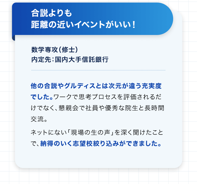 合説よりも距離の近いイベントがいい！ 数学専攻（修士） 内定先：国内大手信託銀行 他の合説やグルディスとは次元が違う充実度でした。ワークで思考プロセスを評価されるだけでなく、懇親会で社員や優秀な院生と長時間交流。ネットにない「現場の生の声」を深く聞けたことで、納得のいく志望校絞り込みができました。