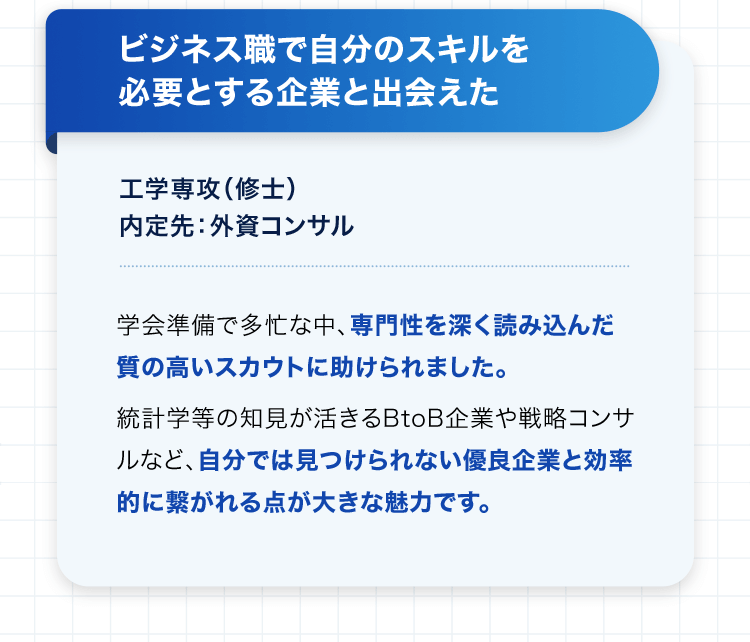 ビジネス職で自分のスキルを必要とする企業と出会えた 工学専攻（修士） 内定先：外資コンサル 学会準備で多忙な中、専門性を深く読み込んだ質の高いスカウトに助けられました。統計学等の知見が活きるBtoB企業や戦略コンサルなど、自分では見つけられない優良企業と効率的に繋がれる点が大きな魅力です。