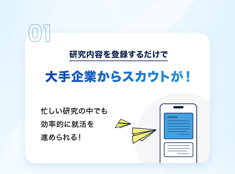 01 研究内容を登録するだけで大手企業からスカウトが！忙しい研究の中でも効率的に就活を進められる！