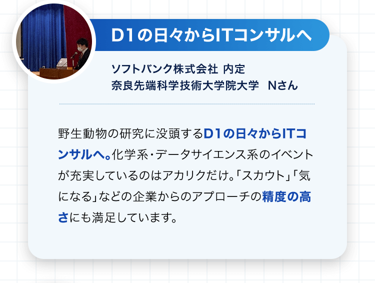 D1の日々からITコンサルへ ソフトバンク株式会社 内定 奈良先端科学技術大学院大学 Nさん 野生動物の研究に没頭するD1の日々からITコンサルへ。化学系・データサイエンス系のイベントが充実しているのはアカリクだけ。「スカウト」「気になる」などの企業からのアプローチの精度の高さにも満足しています。