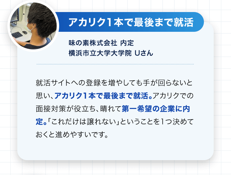 アカリク1本で最後まで就活 味の素株式会社 内定 横浜市立大学大学院 Uさん 就活サイトへの登録を増やしても手が回らないと思い、アカリク1本で最後まで就活。アカリクでの面接対策が役立ち、晴れて第一希望の企業に内定。「これだけは譲れない」ということを1つ決めておくと進めやすいです。