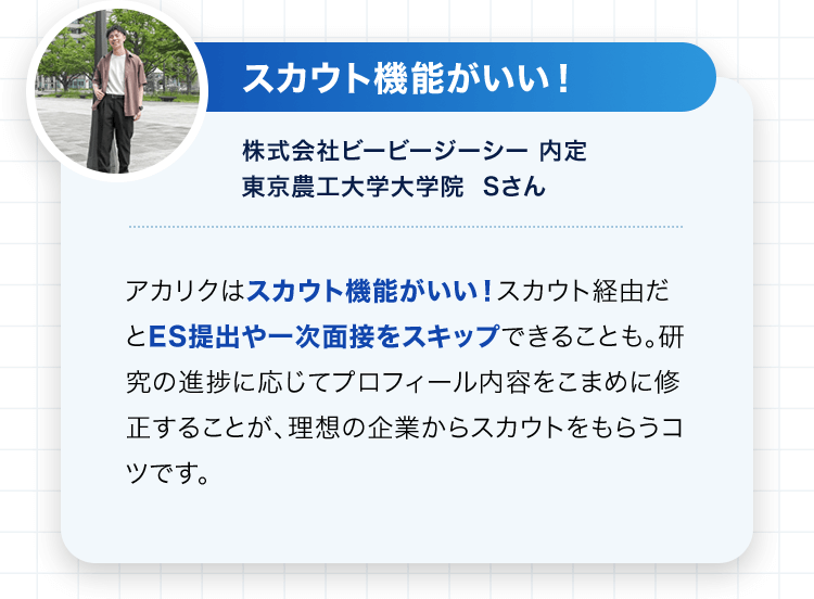 スカウト機能がいい！株式会社ビービージーシー 内定 東京農工大学大学院 Sさん アカリクはスカウト機能がいい！スカウト経由だとES提出や一次面接をスキップできることも。研究の進捗に応じてプロフィール内容をこまめに修正することが、理想の企業からスカウトをもらうコツです。